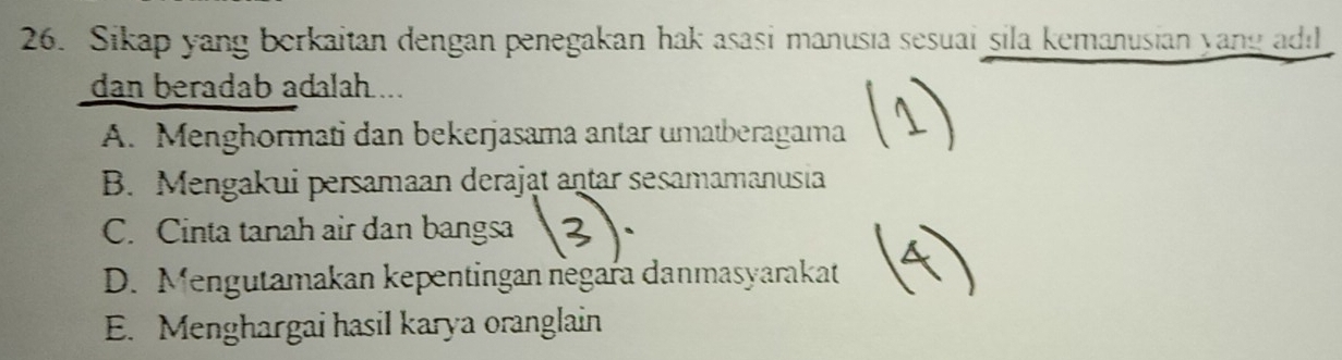 Sikap yang berkaitan dengan penegakan hak asasi manusıa sesuai sila kemanusian yang adıl
dan beradab adalah ...
A. Menghormati dan bekerjasama antar umatberagama
B. Mengakui persamaan derajat antar sesamamanusia
C. Cinta tanah air dan bangsa
D. Mengutamakan kepentingan negara danmasyarakat
E. Menghargai hasil karya oranglain