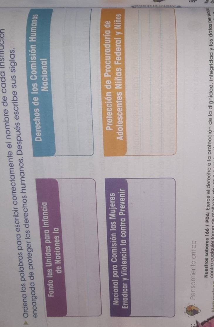Ordena las palabras para escribir correctamente el nombre de cada institución 
encargada de proteger los derechos humanos. Después escribe sus siglas. 
Derechos de los Comisión Humanos 
Fondo las Unidas para Infancia Nacional 
de Naciones la 
Nacional para Comisión las Mujeres Protección de Procuraduría de 
Erradicar y Violencia la contra Prevenir 
Adolescentes Niñas Federal y Niños 
Pensamiento crítico 
Nuestros saberes 166 / PDA: Ejerce el derecho a la protección de la dignidad, intearidad y los datos persond