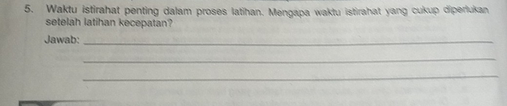 Waktu istirahat penting dalam proses latihan. Mengapa waktu istirahat yang cukup diperlukan 
setelah latihan kecepatan? 
Jawab:_ 
_ 
_