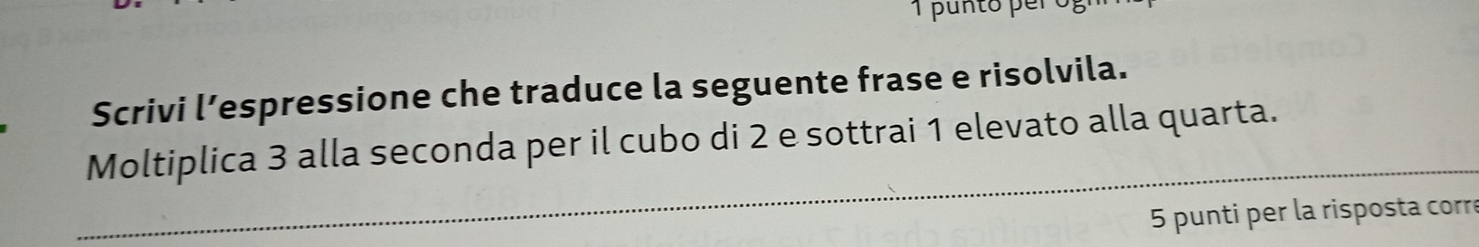 Scrivi l’espressione che traduce la seguente frase e risolvila. 
_ 
Moltiplica 3 alla seconda per il cubo di 2 e sottrai 1 elevato alla quarta. 
5 punti per la risposta corre