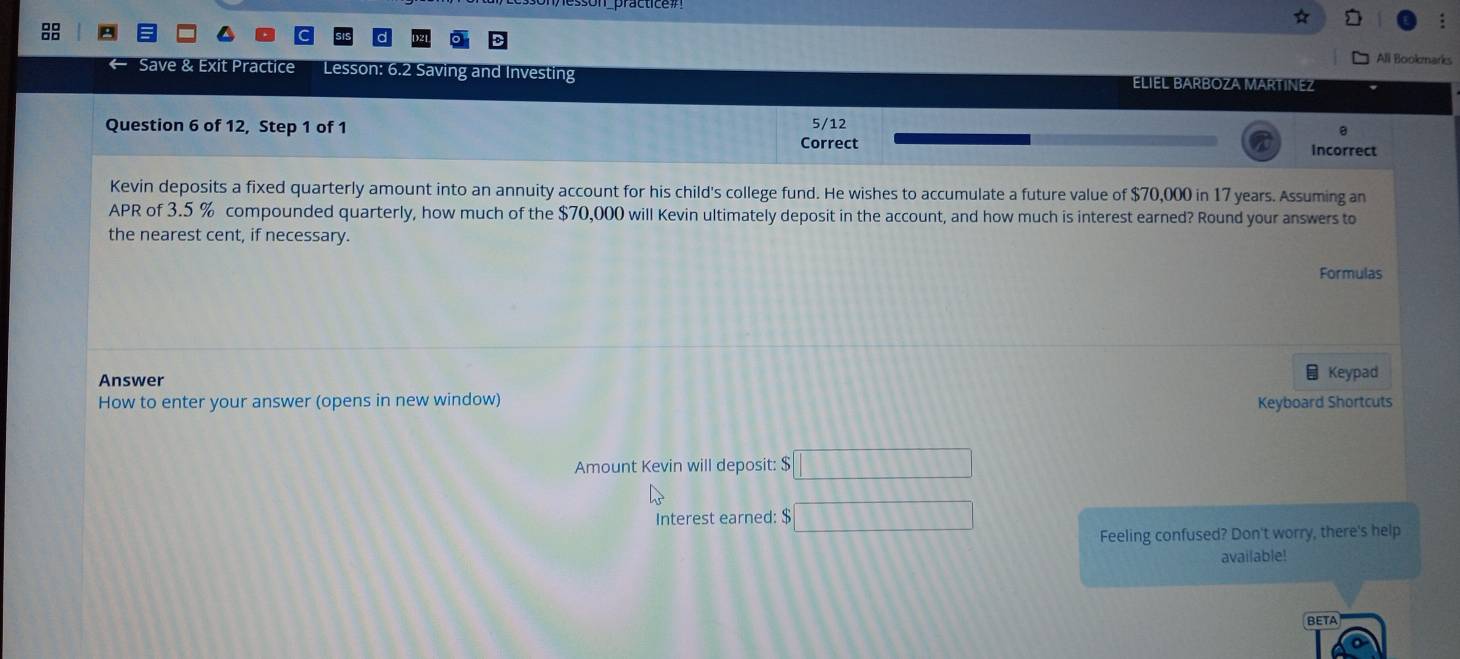 All Bookmarks 
ractice Lesson: 6.2 Saving and Investing ELIEL BARBOZA MARTINEZ 
Question 6 of 12, Step 1 of 1 5/12 
a 
Correct Incorrect 
Kevin deposits a fixed quarterly amount into an annuity account for his child's college fund. He wishes to accumulate a future value of $70,000 in 17 years. Assuming an 
APR of 3.5 % compounded quarterly, how much of the $70,000 will Kevin ultimately deposit in the account, and how much is interest earned? Round your answers to 
the nearest cent, if necessary. 
Formulas 
Answer Keypad 
How to enter your answer (opens in new window) Keyboard Shortcuts 
Amount Kevin will deposit: $ □
Interest earned: $ □
Feeling confused? Don't worry, there's help 
available! 
BETA