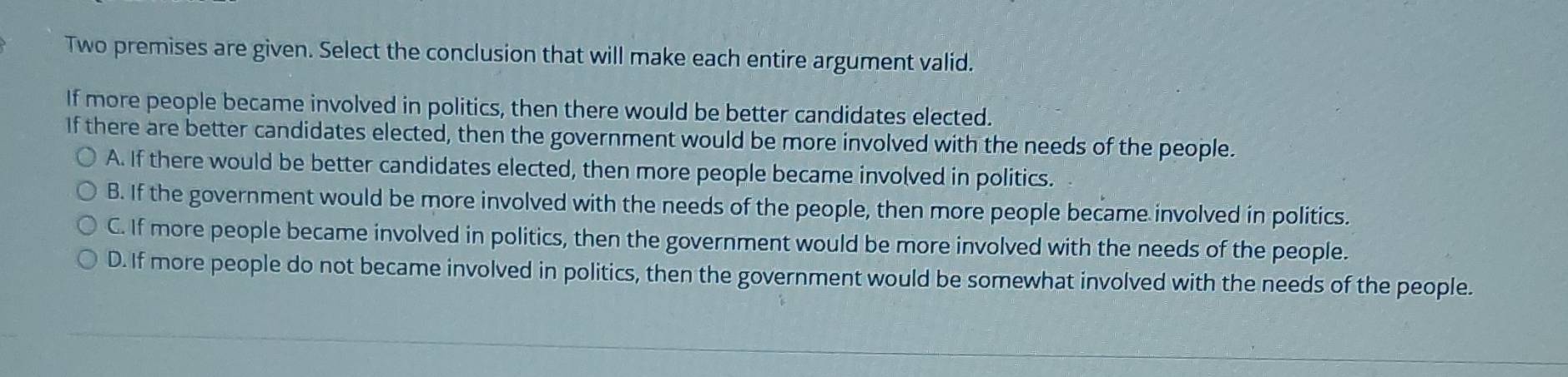 Two premises are given. Select the conclusion that will make each entire argument valid.
If more people became involved in politics, then there would be better candidates elected.
If there are better candidates elected, then the government would be more involved with the needs of the people.
A. If there would be better candidates elected, then more people became involved in politics.
B. If the government would be more involved with the needs of the people, then more people became involved in politics.
C. If more people became involved in politics, then the government would be more involved with the needs of the people.
D. If more people do not became involved in politics, then the government would be somewhat involved with the needs of the people.