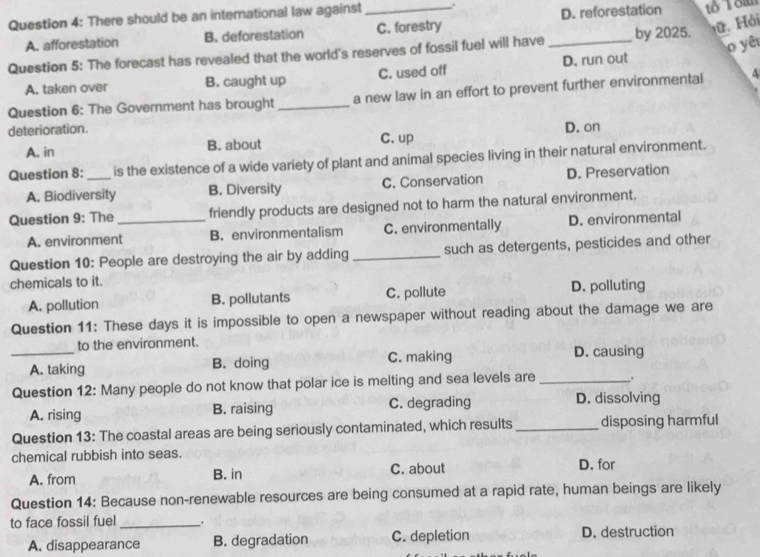 There should be an international law against_
ữ. Hỏi
A. afforestation B. deforestation C. forestry D. reforestation
o yêu
Question 5: The forecast has revealed that the world's reserves of fossil fuel will have _by 2025.
A. taken over B. caught up C. used off D. run out
Question 6: The Government has brought _a new law in an effort to prevent further environmental
deterioration. D. on
A. in B. about C. up
Question 8: _is the existence of a wide variety of plant and animal species living in their natural environment.
A. Biodiversity B. Diversity C. Conservation D. Preservation
Question 9: The _friendly products are designed not to harm the natural environment.
A. environment B. environmentalism C. environmentally D. environmental
Question 10: People are destroying the air by adding _such as detergents, pesticides and other
chemicals to it.
A. pollution B. pollutants C. pollute D. polluting
Question 11: These days it is impossible to open a newspaper without reading about the damage we are
_to the environment. D. causing
A. taking B. doing C. making
Question 12: Many people do not know that polar ice is melting and sea levels are _.
A. rising B. raising C. degrading D. dissolving
Question 13: The coastal areas are being seriously contaminated, which results_ disposing harmful
chemical rubbish into seas. D. for
A. from B. in C. about
Question 14: Because non-renewable resources are being consumed at a rapid rate, human beings are likely
to face fossil fuel __.
A. disappearance B. degradation C. depletion D. destruction