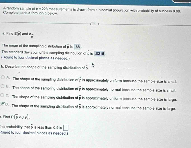 A random sample of n=228 measurements is drawn from a binomial population with probability of success 0.88.
Complete parts a through c below.
a. Find E(hat p) and σ
p
The mean of the sampling distribution of p is 88
The standard deviation of the sampling distribution of hat p is . 0215
(Round to four decimal places as needed.)
b. Describe the shape of the sampling distribution of hat p. 
The shape of the sampling distribution of hat p is approximately uniform because the sample size is small.
B. The shape of the sampling distribution of hat p is approximately normal because the sample size is small.
C. The shape of the sampling distribution of hat p is approximately uniform because the sample size is large.
The shape of the sampling distribution of hat p is approximately normal because the sample size is large.
. Find P(hat p<0.9). 
The probability that p is less than 0.9 is □. 
Round to four decimal places as needed.)