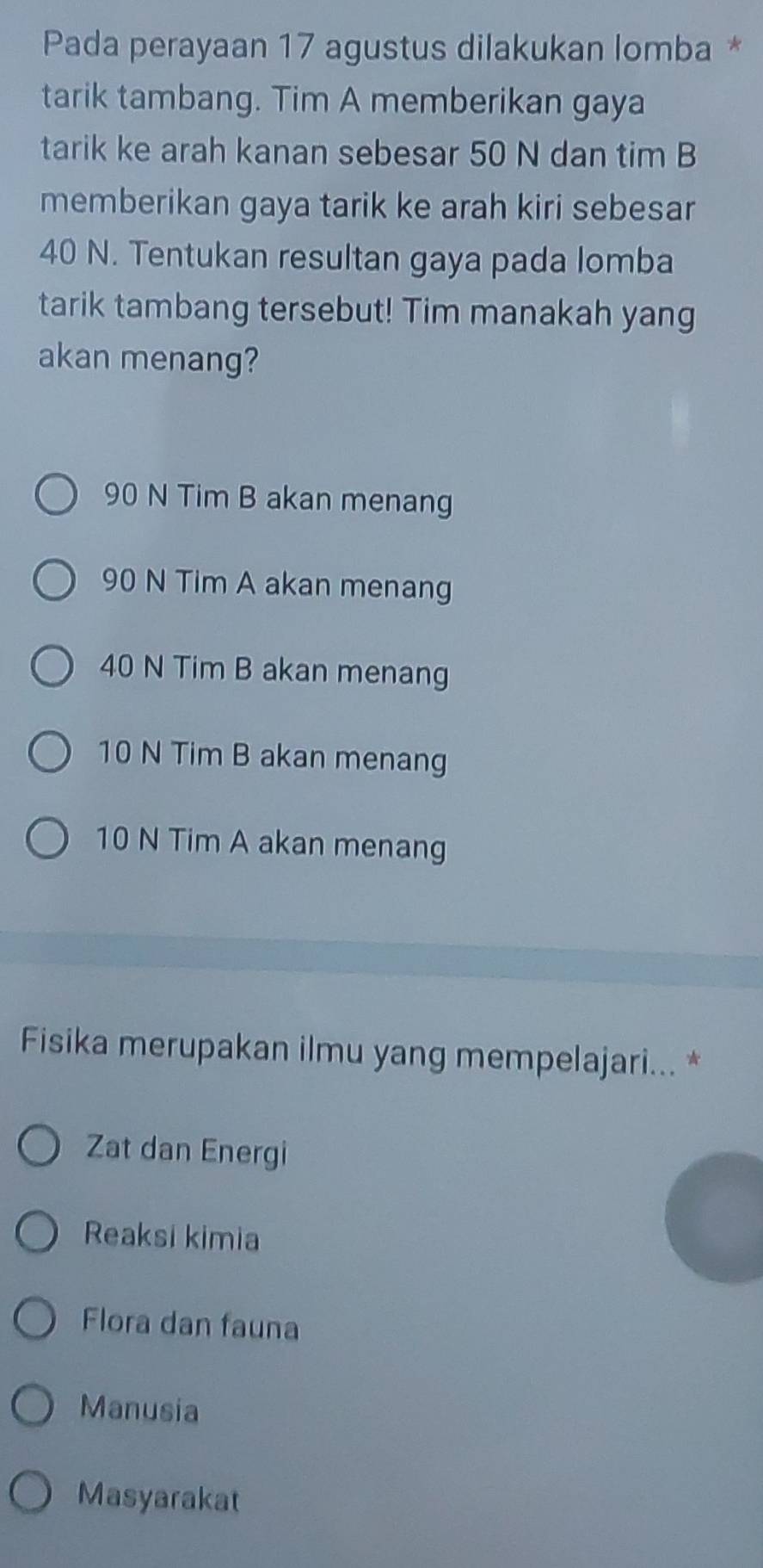 Pada perayaan 17 agustus dilakukan lomba *
tarik tambang. Tim A memberikan gaya
tarik ke arah kanan sebesar 50 N dan tim B
memberikan gaya tarik ke arah kiri sebesar
40 N. Tentukan resultan gaya pada lomba
tarik tambang tersebut! Tim manakah yang
akan menang?
90 N Tim B akan menang
90 N Tim A akan menang
40 N Tim B akan menang
10 N Tim B akan menang
10 N Tim A akan menang
Fisika merupakan ilmu yang mempelajari... *
Zat dan Energi
Reaksi kimia
Flora dan fauna
Manusia
Masyarakat