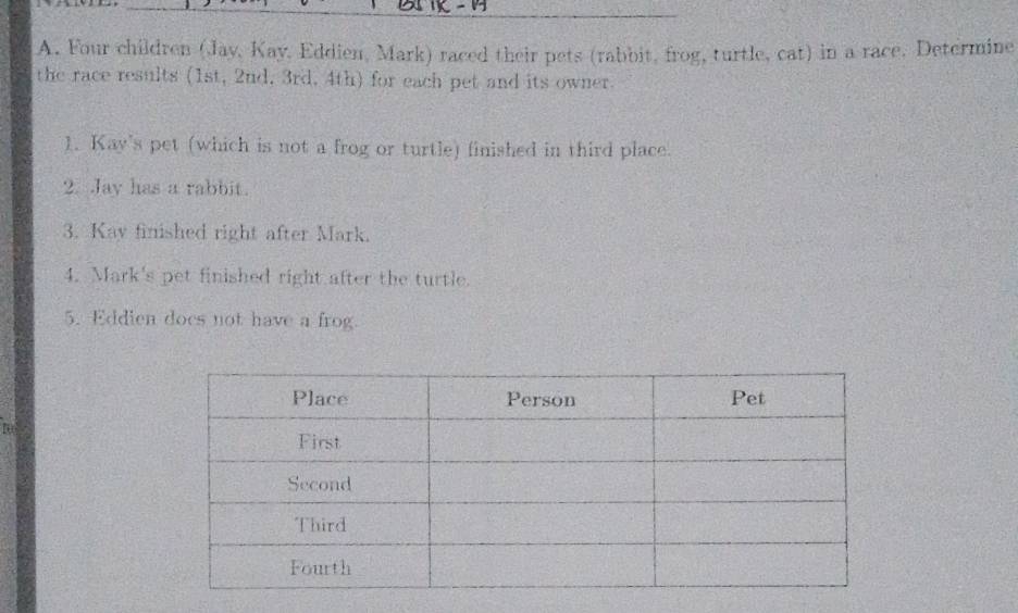 Four children (Jay, Kay, Eddien, Mark) raced their pets (rabbit, frog, turtle, cat) in a race. Determine 
the race results (1st, 2nd, 3rd, 4th) for each pet and its owner. 
1. Kay's pet (which is not a frog or turtle) finished in third place. 
2. Jay has a rabbit. 
3. Kay finished right after Mark. 
4. Mark's pet finished right after the turtle. 
5. Eddien does not have a frog.