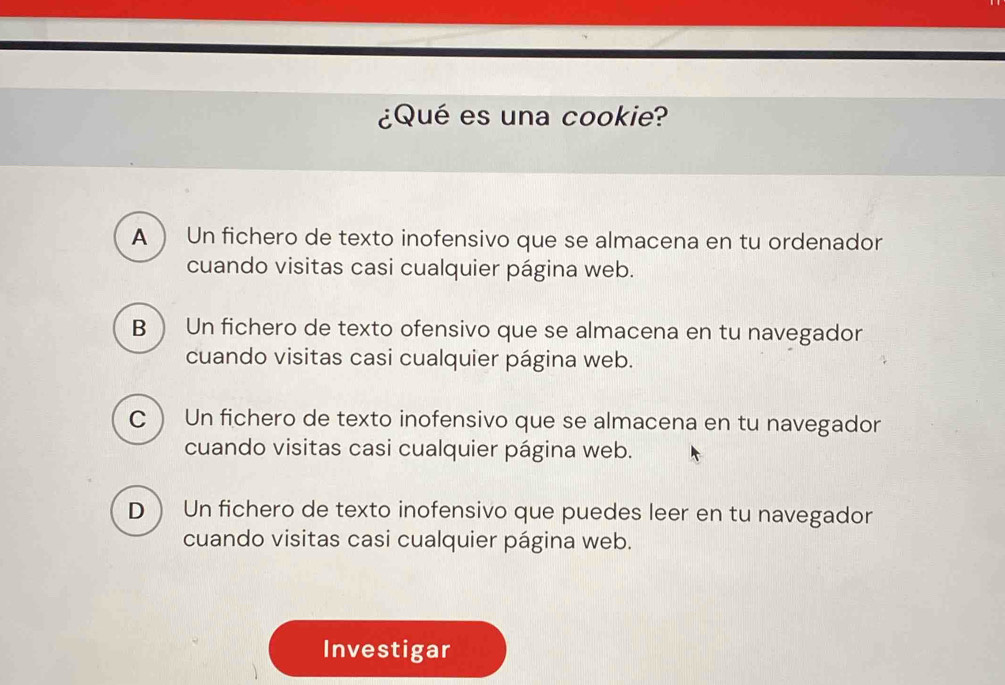 ¿Qué es una cookie?
A  Un fichero de texto inofensivo que se almacena en tu ordenador
cuando visitas casi cualquier página web.
B  Un fichero de texto ofensivo que se almacena en tu navegador
cuando visitas casi cualquier página web.
C) Un fichero de texto inofensivo que se almacena en tu navegador
cuando visitas casi cualquier página web.
D  Un fichero de texto inofensivo que puedes leer en tu navegador
cuando visitas casi cualquier página web.
Investigar