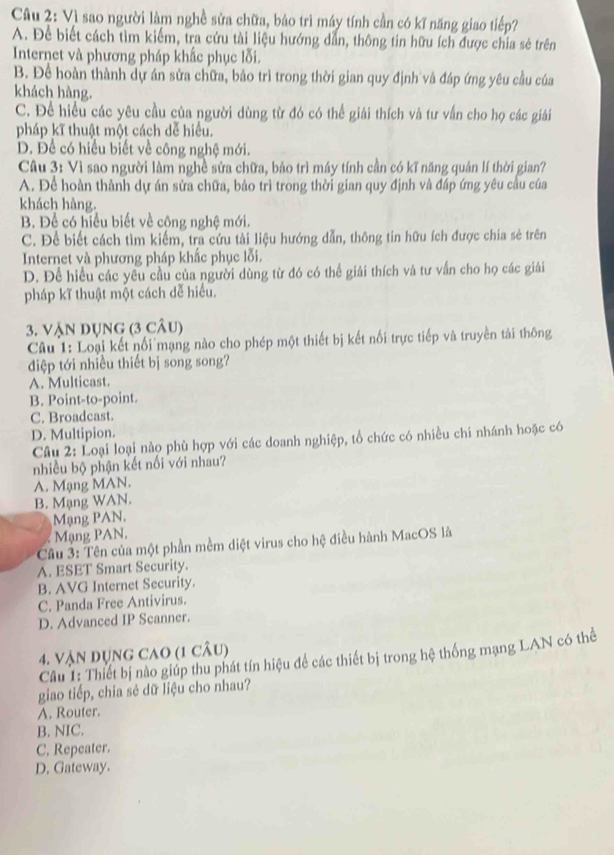 Vì sao người làm nghề sửa chữa, bảo trì máy tính cần có kĩ năng giao tiếp?
A. Để biết cách tìm kiếm, tra cứu tài liệu hướng dẫn, thông tin hữu ích được chia sẻ trên
Internet và phương pháp khắc phục lỗi.
B. Để hoàn thành dự án sửa chữa, bảo trì trong thời gian quy định và đáp ứng yêu cầu của
khách hàng.
C. Để hiều các yêu cầu của người dùng từ đó có thể giải thích và tư vấn cho họ các giải
pháp kĩ thuật một cách dễ hiểu.
D. Để có hiểu biết về công nghệ mới.
Câu 3: Vì sao người làm nghề sửa chữa, bảo trì máy tính cần có kĩ năng quản lí thời gian?
A. Để hoàn thành dự án sửa chữa, bảo trì trong thời gian quy định và đáp ứng yêu cầu của
khách hàng.
B. Để có hiểu biết về công nghệ mới.
C. Để biết cách tìm kiếm, tra cứu tài liệu hướng dẫn, thông tin hữu ích được chia sẻ trên
Internet và phương pháp khắc phục lỗi.
D. Để hiều các yêu cầu của người dùng từ đó có thể giải thích và tư vấn cho họ các giải
pháp kĩ thuật một cách dễ hiểu.
3. Vận dụng (3 câu)
Câu 1: Loại kết nối mạng nào cho phép một thiết bị kết nối trực tiếp và truyền tái thông
diệp tới nhiều thiết bị song song?
A. Multicast.
B. Point-to-point.
C. Broadcast.
D. Multipion.
Câu 2: Loại loại nào phù hợp với các doanh nghiệp, tổ chức có nhiều chí nhánh hoặc có
nhiều bộ phận kết nối với nhau?
A. Mạng MAN.
B. Mạng WAN.
Mạng PAN,
Mạng PAN,
Câu 3: Tên của một phần mềm diệt virus cho hệ điều hành MacOS là
A. ESET Smart Security.
B. AVG Internet Security.
C. Panda Free Antivirus.
D. Advanced IP Scanner.
4. Vận dụng cao (1 câu)
Câu 1: Thiết bị nào giúp thu phát tín hiệu để các thiết bị trong hệ thống mạng LAN có thể
giao tiếp, chia sẻ dữ liệu cho nhau?
A. Router.
B. NIC.
C. Repeater.
D. Gateway.