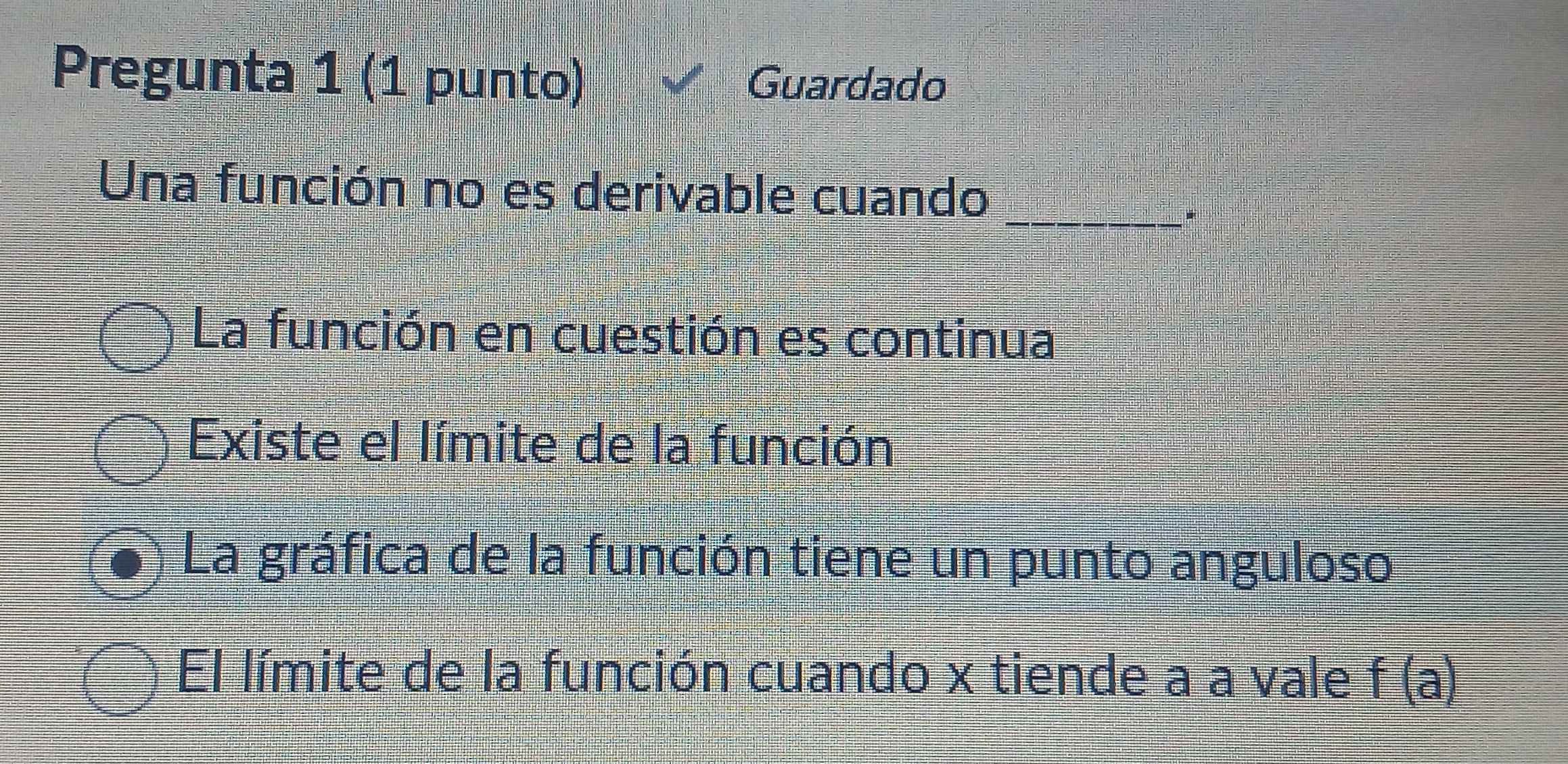 Pregunta 1 (1 punto) Guardado
Una función no es derivable cuando
_*
La función en cuestión es continua
Existe el límite de la función
La gráfica de la función tiene un punto anguloso
El límite de la función cuando x tiende a a vale f(a)