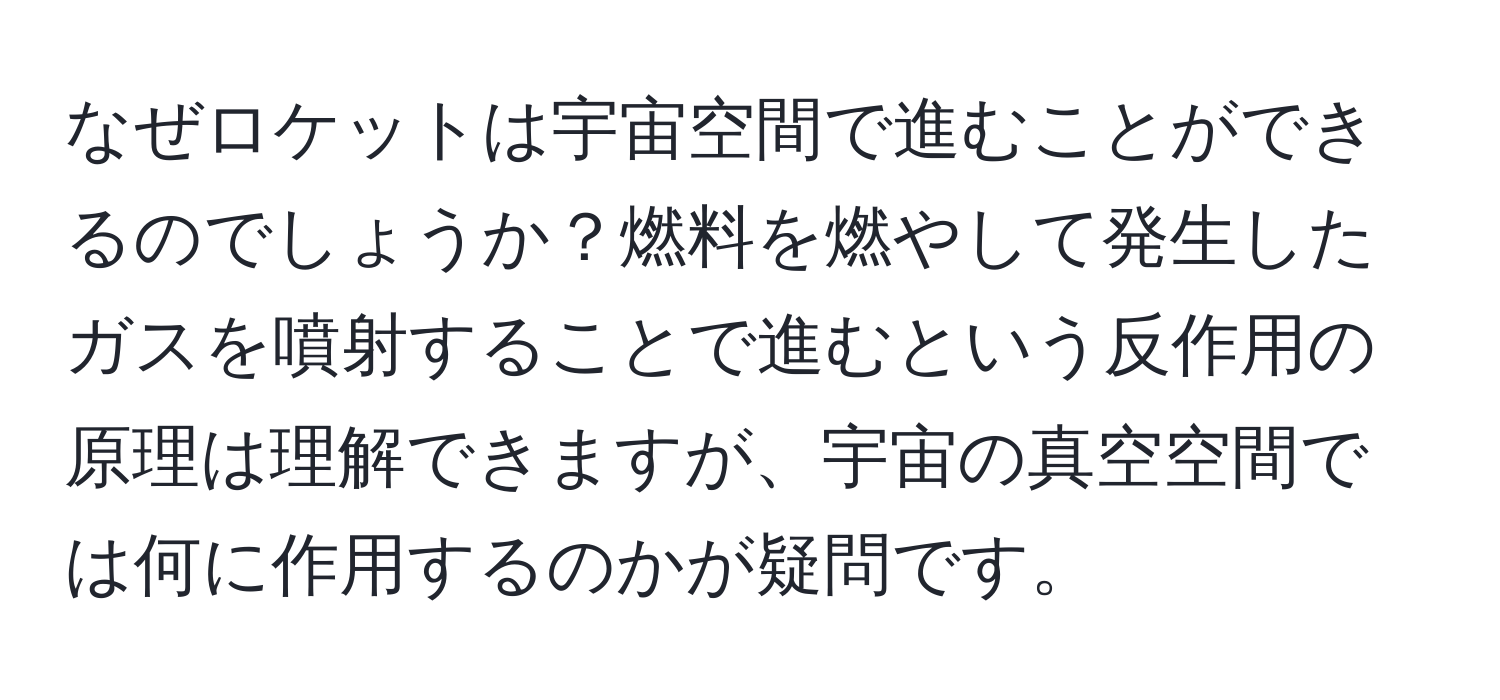 なぜロケットは宇宙空間で進むことができるのでしょうか？燃料を燃やして発生したガスを噴射することで進むという反作用の原理は理解できますが、宇宙の真空空間では何に作用するのかが疑問です。