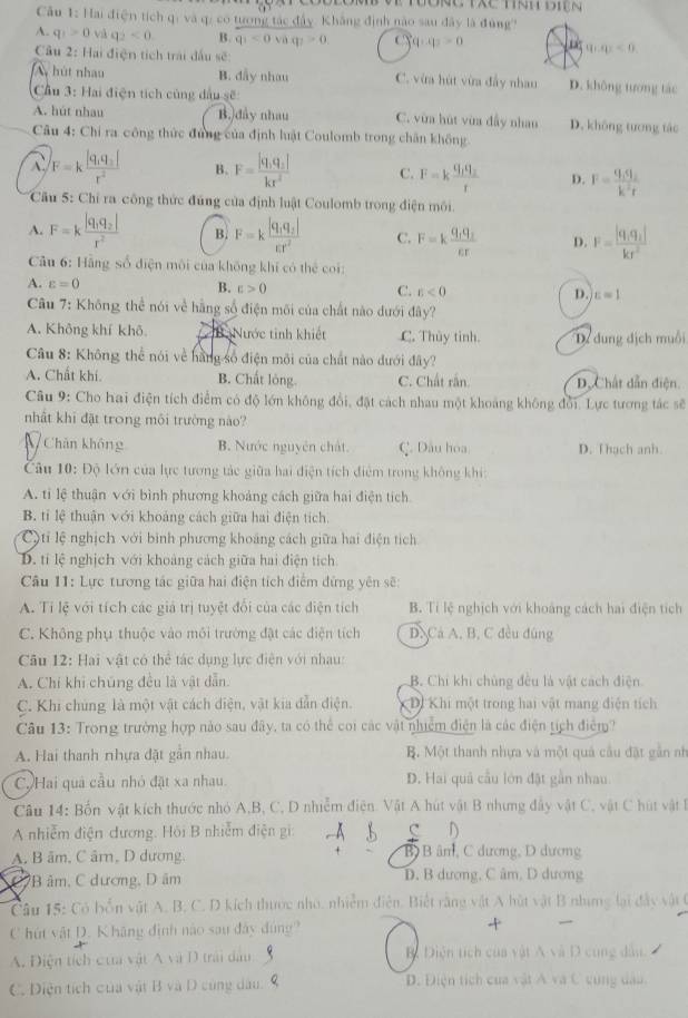 Đ   ng Tác tnh điện
âu 1: Hai điện tích qi và q: có tương tác đây. Khẳng định nào sau đây là đùng'
A. q_1>0 và q_2<0</tex> B. q_1<0vaq_1>0. C q_1:q_2>0 q_1,q_2<0</tex>
Câu 2: Hai điện tích trải dấu sẽ:
A hút nhau B. dẫy nhau C. vừa hút vừa đầy nhau D. không tương tác
Cầu 3: Hai điện tích củng dầu sẽ:
A. hút nhau B.)đây nhau C. vừa hút vùa đấy nhan D. không tương tác
Câu 4: Chỉ ra công thức đứng của định luật Coulomb trong chân không
F=kfrac |q_1q_2|r^2 B. F=frac |q_1q_2|kr^2 C. F=kfrac q_1q_2r D. F=frac q_1q_2k^2r
Cầu 5: Chỉ ra công thức đúng của định luật Coulomb trong điện môi.
A. F=kfrac |q_1q_2|r^2 B. F=kfrac |q_1q_2|varepsilon r^2 C. F=kfrac q_1q_2varepsilon _1r D. F=frac |q_1q_2|kr^2
Câu 6: Hãng số điện môi của không khí có thể coi:
A. varepsilon =0 B. E>0 C. r<0</tex> D. c=1
Câu 7: Không thể nói về hằng số điện môi của chất nào dưới đây?
A. Không khí khô (B Nước tinh khiết C. Thủy tinh. Dể dung địch muồi
Câu 8: Không thể nói về hằng số điện môi của chất nào dưới đây?
A. Chất khí. B. Chất lóng. C. Chất rắn. D.  Chất dẫn điện
Câu 9: Cho hai điện tích điểm có độ lớn không đổi, đặt cách nhau một khoảng không đổi. Lực tương tác sẽ
nhất khi đặt trong môi trường nào?
N Chân không B. Nước nguyên chất. C. Dầu hoa D. Thach anh.
Câu 10: Độ lớn của lực tương tác giữa hai điện tích điểm trong không khí:
A. tỉ lệ thuận với bình phương khoảng cách giữa hai điện tích
B. tỉ lệ thuận với khoáng cách giữa hai điện tích.
C)ti lệ nghịch với bình phương khoảng cách giữa hai điện tích
D. tí lệ nghịch với khoảng cách giữa hai điện tích
Câu 11: Lực tương tác giữa hai điện tích điểm đứng yên sẽ:
A. Tỉ lệ với tích các giả trị tuyệt đổi của các điện tích B. Tỉ lệ nghịch với khoảng cách hai điện tích
C. Không phụ thuộc vào môi trường đặt các điện tích D.Cá A, B, C đều đùng
Câu 12: Hai vật có thể tác dụng lực điện với nhau:
A. Chỉ khi chúng đều là vật dẫn. B. Chi khi chủng đều là vật cách điện
C. Khi chúng là một vật cách điện, vật kia dẫn điện. Dị Khi một trong hai vật mang điện tích
Câu 13: Trong trường hợp nào sau đây, ta có thể coi các vật nhiệm điện là các điện tích điểm?
A. Hai thanh nhựa đặt gần nhau. B. Một thanh nhựa và một quả cầu đặt gần nh
C. Hai quả cầu nhỏ đặt xa nhau. D. Hai quả cầu lớn đặt gắn nhau
Câu 14: Bốn vật kích thước nhỏ A,B, C, D nhiễm điện. Vật A hút vật B nhưng đây vật C, vật C hút vật 
A nhiễm điện dương. Hồi B nhiễm điện gi: D
A. B âm, C âr, D dương. B B âm, C dương, D dương
*B âm, C dương, D âm D. B dương, C âm, D dương
Câu 15: Có bốn vật A. B. C. D kích thược nhỏ, nhiễm điễn. Biết rằng vật A hút vật B nhưng lại đây vật t
C hút vật D. Khãng định nào sau đây đùng?
A. Điện tích cưa vật A và D trải dầu B. Diện tích của vật A và D cung dầu.
C. Diện tích của vật B và D cùng dầu D. Điện tích của vật Á và C cùng dao.