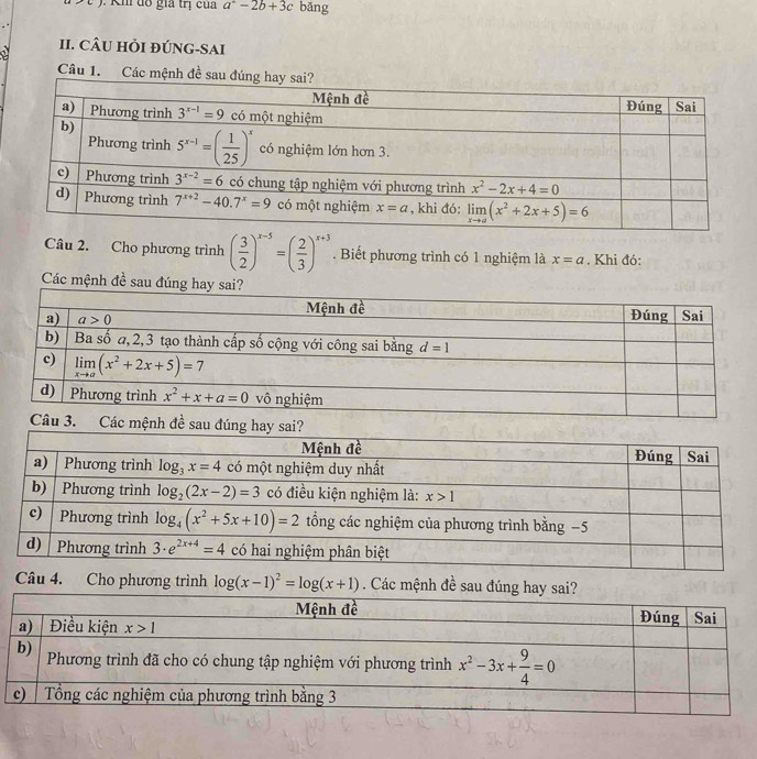 ). Kh đồ gia trị của a^2-2b+3c bǎng
II. CÂU HỏI ĐÚNG-SAI
Câu 1. Các mệnh đề sau đ
Câu 2. Cho phương trình ( 3/2 )^x-5=( 2/3 )^x+3. Biết phương trình có 1 nghiệm là x=a. Khi đó:
Các mệnh đề sau đúng h
Câu 4. Cho phương trình log (x-1)^2=log (x+1). Các mệnh đề sau đúng hay sai?