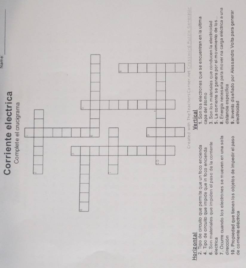 Name_
Corriente electrica
Complete el crucigrama
Puzzle Generator
Horizontal Vertical
2. Tipo de circuito que permite que un foco encienda 1. Son los electrones que se encuentran en la ultima
4. Tipo de circuito que impide que in foco encienda capa del átomo
6. Son materiales que impiden el paso de la corriente 3. Son los materiales que conducen la electricidad
electrica 5. La corriente se genera por el movimiento de los...
7. Ocurre cuando los electrones se mueven en una sola 8. Energía necesaria para mover na carga eléctrica a una
dirección distancia específica
10. Propiedad que tienen los objetos de impedir el paso 9. Invento diseñado por Alessandro Volta para generar
de corriente eléctrica electricidad