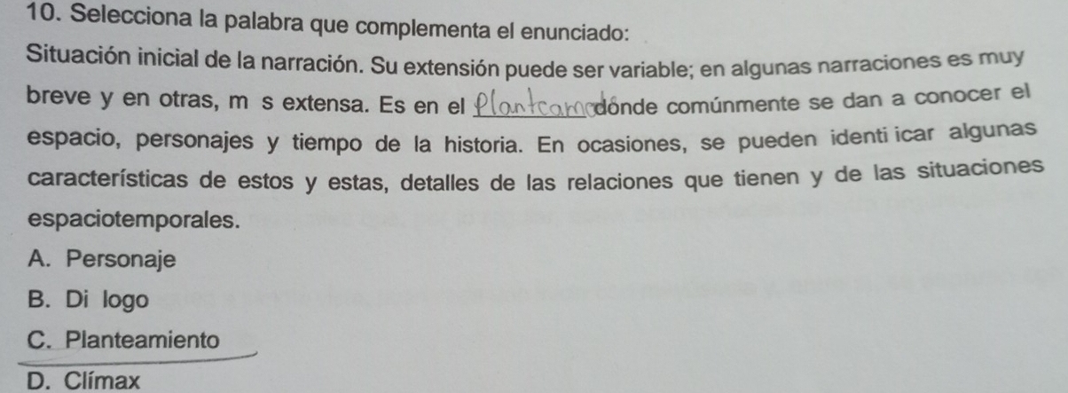 Selecciona la palabra que complementa el enunciado:
Situación inicial de la narración. Su extensión puede ser variable; en algunas narraciones es muy
breve y en otras, más extensa. Es en el _conde comúnmente se dan a conocer el
espacio, personajes y tiempo de la historia. En ocasiones, se pueden identi icar algunas
características de estos y estas, detalles de las relaciones que tienen y de las situaciones
espaciotemporales.
A. Personaje
B. Di logo
C. Planteamiento
D. Clímax