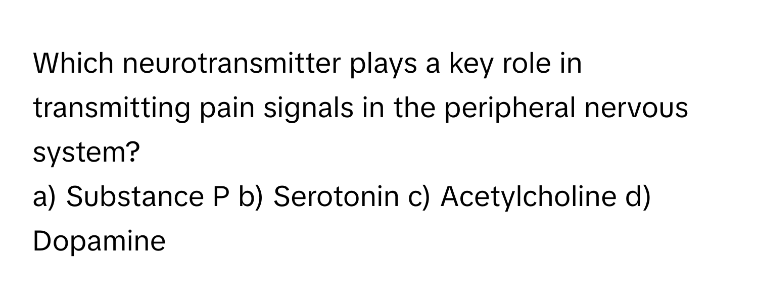 Which neurotransmitter plays a key role in transmitting pain signals in the peripheral nervous system?

a) Substance P b) Serotonin c) Acetylcholine d) Dopamine