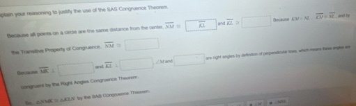 plain your reasoning to justify the use of the SAS Congruence Theorem. 
Because all points on a ciecle are the same distance from the centec overline NM≌ overline AZ and overline AI≌ □ Because KM=NL, overline KM=overline ML , and by 
the Transitive Property of Congruence. overline NM≌ □
Recause overline MK⊥ □ and overline KL⊥ □ ∠ Mf and □ are right angles by definition of perpendicular lines, which mear those angles are 
liangruest by the Right Angies. Congruence Theorem.
△ NMK≌ △ KLN by the SAS Congruence TTheorem