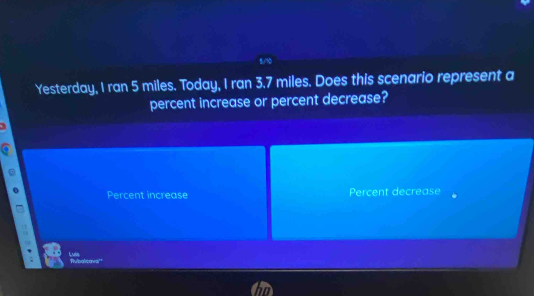 Yesterday, I ran 5 miles. Today, I ran 3.7 miles. Does this scenario represent a
percent increase or percent decrease?
Percent increase Percent decrease
Luis
Rubalcava'