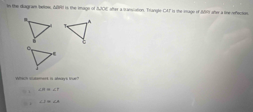 In the diagram below, △ BRI is the image of △ JOE after a translation. Triangle CAT is the image of △ BRI after a line ref!ection.
Which statement is always true?
1 ∠ R≌ ∠ T
2
∠ J≌ ∠ A