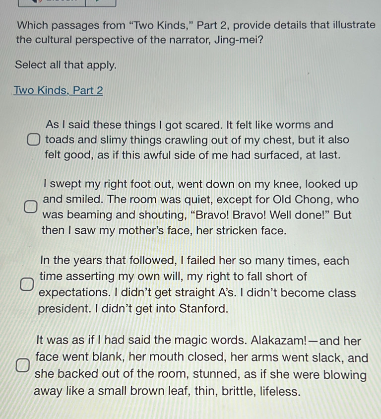 Which passages from “Two Kinds,” Part 2, provide details that illustrate
the cultural perspective of the narrator, Jing-mei?
Select all that apply.
Two Kinds, Part 2
As I said these things I got scared. It felt like worms and
toads and slimy things crawling out of my chest, but it also
felt good, as if this awful side of me had surfaced, at last.
I swept my right foot out, went down on my knee, looked up
and smiled. The room was quiet, except for Old Chong, who
was beaming and shouting, “Bravo! Bravo! Well done!” But
then I saw my mother's face, her stricken face.
In the years that followed, I failed her so many times, each
time asserting my own will, my right to fall short of
expectations. I didn't get straight A's. I didn't become class
president. I didn't get into Stanford.
It was as if I had said the magic words. Alakazam!—and her
face went blank, her mouth closed, her arms went slack, and
she backed out of the room, stunned, as if she were blowing
away like a small brown leaf, thin, brittle, lifeless.