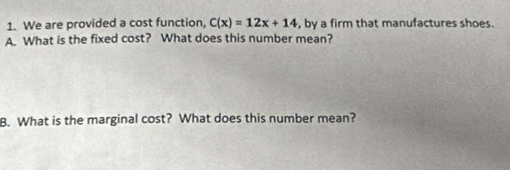 We are provided a cost function, C(x)=12x+14 , by a firm that manufactures shoes. 
A. What is the fixed cost? What does this number mean? 
B. What is the marginal cost? What does this number mean?