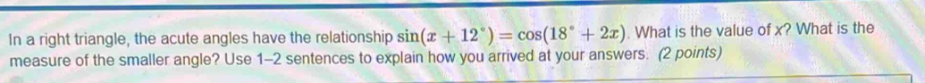 In a right triangle, the acute angles have the relationship sin (x+12°)=cos (18°+2x). What is the value of x? What is the 
measure of the smaller angle? Use 1-2 sentences to explain how you arrived at your answers. (2 points)