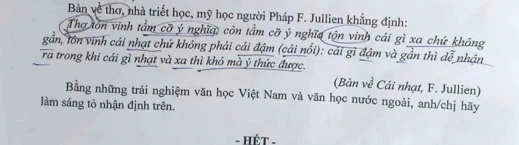 Bàn về thơ, nhà triết học, mỹ học người Pháp F. Jullien khẳng định: 
Thơ tôn vinh tầm cỡ ý nghĩa, còn tầm cỡ ý nghĩa tộn vinh cái gì xa chứ không 
gần, tôn vinh cái nhạt chứ không phải cái đậm (cái nổi): cái gì đậm và gần thì dễ nhận 
ra trong khi cái gì nhạt và xa thì khó mà ý thức được. 
(Bàn về Cái nhạt, F. Jullien) 
Bằng những trải nghiệm văn học Việt Nam và văn học nước ngoài, anh/chị hãy 
làm sáng tỏ nhận định trên. 
- HếT -