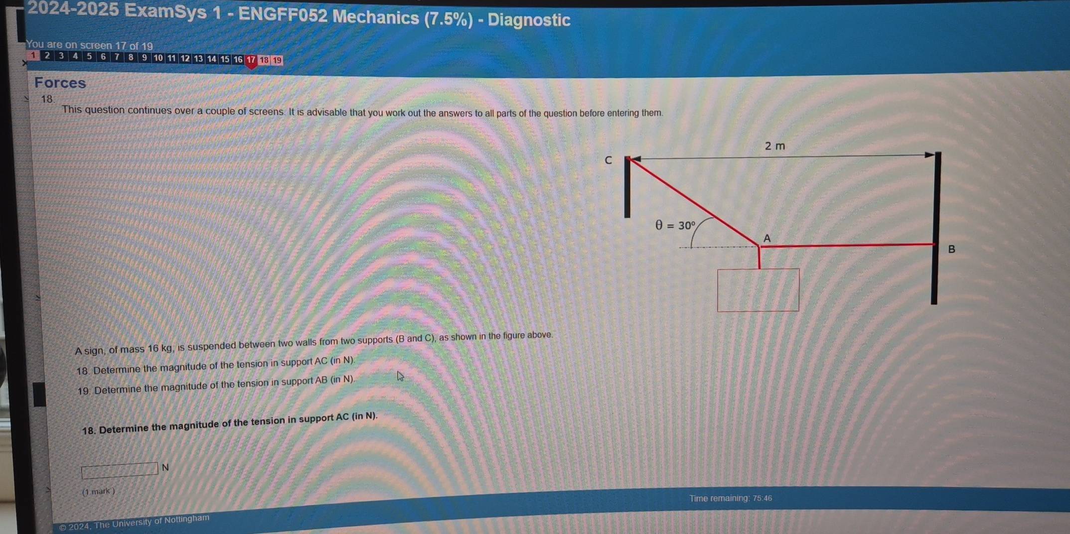 2024-2025 ExamSys 1 - ENGFF052 Mechanics (7.5%) - Diagnostic
You are on screen 17 of 19
1 2 3 4 5 6 7 8 9 10 11 12 13 14 15 16 17 13 19
Forces
18
This question continues over a couple of screens. It is advisable that you work out the answers to all parts of the question before entering them.
A sign, of mass 16 kg, is suspended between two walls from two supports (B and C), as shown in the figure above.
18. Determine the magnitude of the tension in support AC (in N)
19. Determine the magnitude of the tension in support AB (in N).
18. Determine the magnitude of the tension in support AC (in N).
□ N
(1 mark )
Time remaining: 75:46
2024, The University of Nottingham