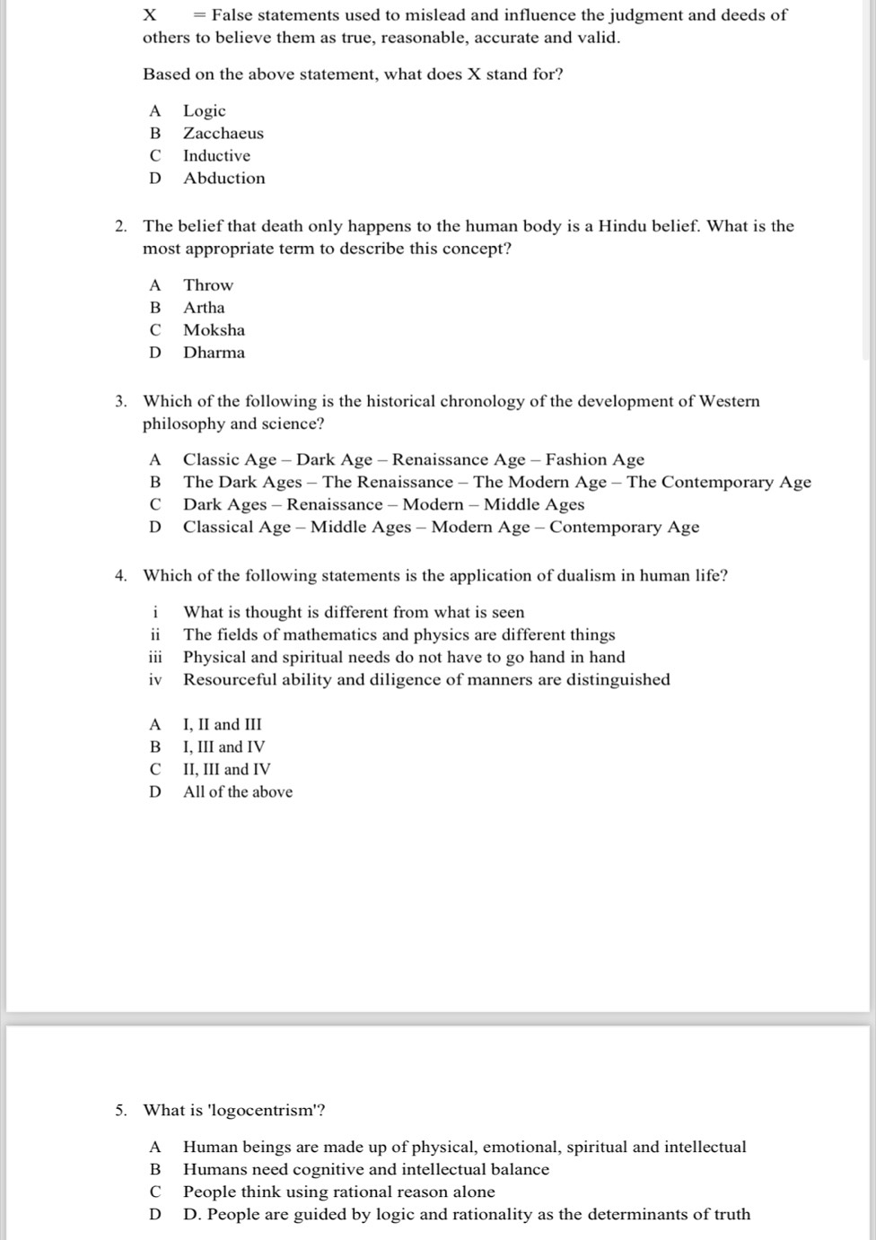 = False statements used to mislead and influence the judgment and deeds of
others to believe them as true, reasonable, accurate and valid.
Based on the above statement, what does X stand for?
A Logic
B Zacchaeus
C Inductive
D Abduction
2. The belief that death only happens to the human body is a Hindu belief. What is the
most appropriate term to describe this concept?
A Throw
B Artha
C Moksha
D Dharma
3. Which of the following is the historical chronology of the development of Western
philosophy and science?
A Classic Age - Dark Age - Renaissance Age - Fashion Age
B The Dark Ages - The Renaissance - The Modern Age - The Contemporary Age
C Dark Ages - Renaissance - Modern - Middle Ages
D Classical Age - Middle Ages - Modern Age - Contemporary Age
4. Which of the following statements is the application of dualism in human life?
i What is thought is different from what is seen
ii The fields of mathematics and physics are different things
ii Physical and spiritual needs do not have to go hand in hand
iv Resourceful ability and diligence of manners are distinguished
A I, II and III
B I, III and IV
C II. III and IV
D All of the above
5. What is 'logocentrism'?
A Human beings are made up of physical, emotional, spiritual and intellectual
B Humans need cognitive and intellectual balance
C People think using rational reason alone
D D. People are guided by logic and rationality as the determinants of truth