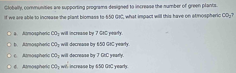 Globally, communities are supporting programs designed to increase the number of green plants.
If we are able to increase the plant biomass to 650 GtC, what impact will this have on atmospheric CO_2
a. Atmospheric CO_2 will increase by 7 GtC yearly.
b. Atmospheric CO_2 will decrease by 650 GtC yearly.
c. Atmospheric CO_2 will decrease by 7 GtC yearly.
d. Atmospheric CO_2 will increase by 650 GtC yearly.