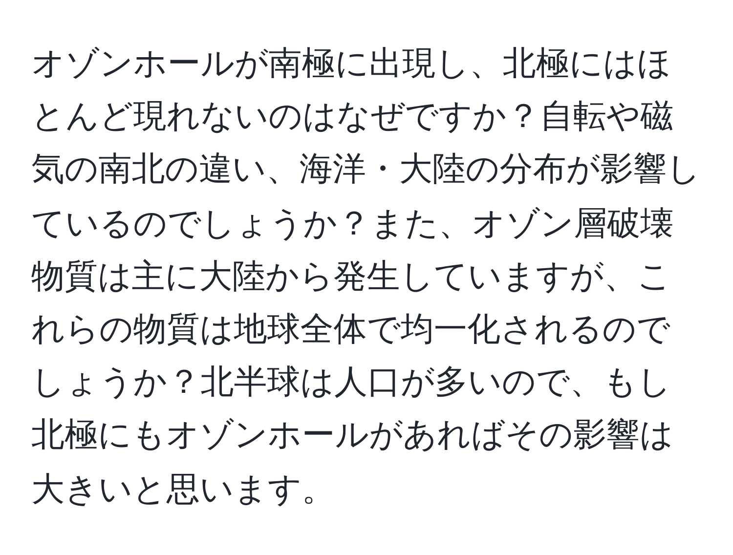 オゾンホールが南極に出現し、北極にはほとんど現れないのはなぜですか？自転や磁気の南北の違い、海洋・大陸の分布が影響しているのでしょうか？また、オゾン層破壊物質は主に大陸から発生していますが、これらの物質は地球全体で均一化されるのでしょうか？北半球は人口が多いので、もし北極にもオゾンホールがあればその影響は大きいと思います。