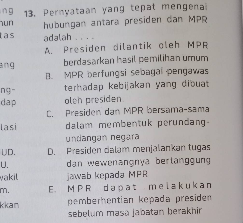 Pernyataan yang tepat mengenai
hun
hubungan antara presiden dan MPR
tas
adalah . . . .
A. Presiden dilantik oleh MPR
ang berdasarkan hasil pemilihan umum
B. MPR berfungsi sebagai pengawas
ng- terhadap kebijakan yang dibuat
dap oleh presiden.
C. Presiden dan MPR bersama-sama
lasi dalam membentuk perundang-
undangan negara
UD. D. Presiden dalam menjalankan tugas
U. dan wewenangnya bertanggung
vakil jawab kepada MPR
m.
E. M P R d a p a t m e l a k u k a n
kkan pemberhentian kepada presiden
sebelum masa jabatan berakhir