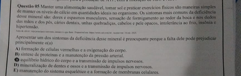 Manter uma alimentação saudável, tomar sol e praticar exercícios físicos são maneiras simples
de manter os níveis do cálcio em quantidades ideais no organismo. Os sintomas mais comuns da deficiência
desse mineral são: dores e espasmos musculares, sensação de formigamento ao redor da boca e nos dedos
das mãos e dos pés, cáries dentais, unhas quebradiças, cabelos e pele opacos, intolerância ao frio, insônia e
hipertensão.
Felte de cticio: veja proscipais sotomas, comas e o que fuer. Dispenível em 3tps://oww nol coms b. Aceso em 16 est. 2023.
Apresentar um dos sintomas da deficiência desse mineral é preocupante porque a falta dele pode prejudicar
principalmente o(a)
A) formação de células vermelhas e a oxigenação do corpo.
B) sintese de proteínas e a manutenção da pressão arterial.
O equilíbrio hídrico do corpo e a transmissão de impulsos nervosos.
D) mineralização de dentes e ossos e a transmissão de impulsos nervosos.
E) manutenção do sistema esquelético e a formação de membranas celulares.