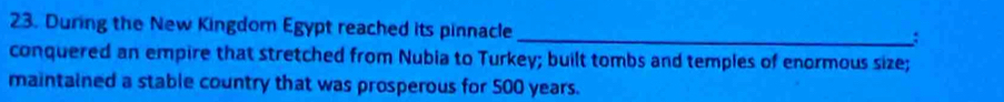 During the New Kingdom Egypt reached its pinnacle 
_: 
conquered an empire that stretched from Nubia to Turkey; built tombs and temples of enormous size; 
maintained a stable country that was prosperous for 500 years.