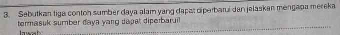 Sebutkan tiga contoh sumber daya alam yang dapat diperbarui dan jelaskan mengapa mereka 
termasuk sumber daya yang dapat diperbarui! 
lawab 
_