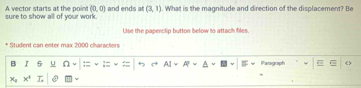 A vector starts at the point (0,0) and ends at (3,1). What is the magnitude and direction of the displacement? Be 
sure to show all of your work. 
Use the paperclip button below to attach files. 
Student can enter max 2000 characters 
B I U 2 Paragraph
X_2 X^2 T Q