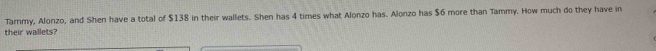 Tarnmy, Alonzo, and Shen have a total of $138 in their wallets. Shen has 4 times what Alonzo has. Alonzo has $6 more than Tammy. How much do they have in 
their wallets?