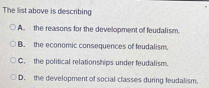 The list above is describing
A. the reasons for the development of feudalism.
B. the economic consequences of feudalism.
C. the political relationships under feudalism.
D. the development of social classes during feudalism.