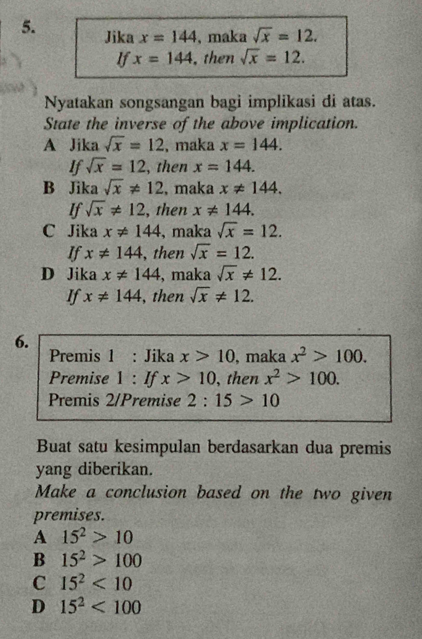 Jika x=144 , maka sqrt(x)=12. 
If x=144 , then sqrt(x)=12. 
Nyatakan songsangan bagi implikasi di atas.
State the inverse of the above implication.
A Jika sqrt(x)=12 , maka x=144. 
If sqrt(x)=12 , then x=144.
B Jika sqrt(x)!= 12 , maka x!= 144. 
If sqrt(x)!= 12 , then x!= 144.
C Jika x!= 144 , maka sqrt(x)=12. 
If x!= 144 , then sqrt(x)=12.
D Jika x!= 144 , maka sqrt(x)!= 12. 
If x!= 144 , then sqrt(x)!= 12. 
6.
Premis 1 : Jika x>10 , maka x^2>100. 
Premise 1 : If x>10 , then x^2>100. 
Premis 2/Premise 2:15>10
Buat satu kesimpulan berdasarkan dua premis
yang diberikan.
Make a conclusion based on the two given
premises.
A 15^2>10
B 15^2>100
C 15^2<10</tex>
D 15^2<100</tex>