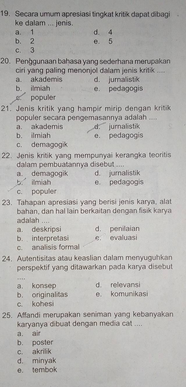 Secara umum apresiasi tingkat kritik dapat dibagi
ke dalam ... jenis.
a. 1 d. 4
b. 2 e. 5
c. 3
20. Penggunaan bahasa yang sederhana merupakan
ciri yang paling menonjol dalam jenis kritik ....
a. akademis d. jurnalistik
b. ilmiah e. pedagogis
c. populer
21. Jenis kritik yang hampir mirip dengan kritik
populer secara pengemasannya adalah ....
a. akademis d. jurnalistik
b. ilmiah e. pedagogis
c. demagogik
22. Jenis kritik yang mempunyai kerangka teoritis
dalam pembuatannya disebut ....
a. demagogik d. jurnalistik
b. ilmiah e. pedagogis
c. populer
23. Tahapan apresiasi yang berisi jenis karya, alat
bahan, dan hal lain berkaitan dengan fisik karya
adalah ....
a. deskripsi d. penilaian
b. interpretasi e. evaluasi
c. analisis formal
24. Autentisitas atau keaslian dalam menyuguhkan
perspektif yang ditawarkan pada karya disebut
_...
a. konsep d. relevansi
b. originalitas e. komunikasi
c. kohesi
25. Affandi merupakan seniman yang kebanyakan
karyanya dibuat dengan media cat ....
a. air
b. poster
c. akrilik
d. minyak
e. tembok