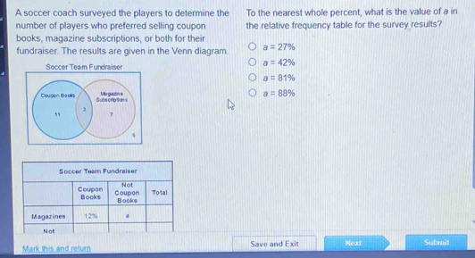 A soccer coach surveyed the players to determine the To the nearest whole percent, what is the value of a in
number of players who preferred selling coupon the relative frequency table for the survey results?
books, magazine subscriptions, or both for their
fundraiser. The results are given in the Venn diagram. a=27%
a=42%
Soccer Team Fundraiser
a=81%
a=88%
Mark this and return Save and Exit Next Submit