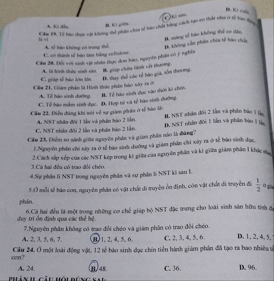 D. Kì cuối
C Ki sau.
A. Ki đầu.
B. Ki giữa.
Cầu 19. Tế bào thực vật không thể phân chia tế bào chất bằng cách tạo co thất như ở tế bao động
lá vì
B. màng tế bảo không thể co dân
A. tế bào không có trung thể.
D. không cần phân chia tế bảo chất,
C. có thành tế bào làm bằng cellulose.
Câu 20, Đối với sinh vật nhân thực đơn bảo, nguyên phân có ý nghĩa
A. là hình thức sinh sản. B. giúp chữa lành vết thương.
C. giúp tế bào lớn lên. D. thay thế các tế bảo giả, tồn thương.
Câu 21. Giảm phân là Hình thức phân bảo xây ra ở:
A. Tế bào sinh dưỡng. B. Tế bào sinh dục vào thời kì chín.
C. Tế bào mầm sinh dục. D. Hợp tử và tế bào sinh dưỡng.
Cầu 22. Điều đúng khi nói về sự giám phân ở tế bào là:
A. NST nhân đôi 1 lần và phân bào 2 lần. B. NST nhân đôi 2 lần và phân bào 1 lần
C. NST nhân đôi 2 lần và phân bào 2 lần. D. NST nhân đôi 1 Iần và phân bảo 1 lần
Cầu 23. Điểm so sánh giữa nguyên phân và giám phân nào là đúng?
1.Nguyên phân chỉ xảy ra ở tế bào sinh dưỡng và giảm phân chi xây ra ở tế bào sinh dục.
2.Cách sắp xếp của các NST kép trong kì giữa của nguyên phân và kì giữa giảm phân I khác na
3.Cả hai đều có trao đổi chéo.
4.Sự phân li NST trong nguyên phân và sự phân li NST kì sau I.
5.Ở mỗi tế bào con, nguyên phân có vật chất di truyền ổn định, còn vật chất di truyền đi  1/2  ở giả
phân.
6.Cả hai đều là một trong những cơ chế giúp bộ NST đặc trưng cho loài sinh sản hữu tính đự
duy trì ồn định qua các thế hệ.
7.Nguyên phân không có trao đổi chéo và giảm phân có trao đồi chéo.
A. 2, 3, 5, 6, 7. B, 1, 2, 4, 5, 6. C. 2, 3, 4, 5, 6.
D. 1, 2, 4, 5,
Câu 24. Ở một loài động vật, 12 tế bào sinh dục chín tiến hành giảm phân đã tạo ra bao nhiêu tế
con?
A. 24. B. 48. C. 36. D. 96.
phân II câu hồi đúng sai