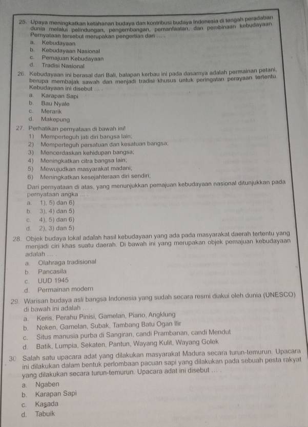 Upaya meningkatkan ketahanan budaya dan kontribusi budaya Indonesia di tengah peradaban
dunía melaluí pelíndungan, pengembargan, pemantaatan, dan pembinaan kebudayaan
Pernyataan tersebut merupakan pengertian dari ...
a. Kebudayaan
b. Kebudayaan Nasional
c. Pemajuan Kebudayaan
d. Tradisi Nasional
26. Kebudayaan ini berasal dari Bali, balapan kerbau ini pada dasamya adalah permainan petani.
berupa membajak sawah dan menjadi tradisi khusus untuk peringatan perayaan tertentu
Kebudayaan ini disebut
a Karapan Sapi
b. Bau Nyale
c. Merarik
d. Makepung
27. Perhatikan pernyataan di bawah ini!
1) Memperteguh jati diri bangsa lain.
2) Memperteguh persatuan dan kesatuan bangsa.
3) Mencerdaskan kehidupan bangsa;
4) Meningkatkan citra bangsa lain;
5) Mewujudkan masyarakat madani;
6) Meningkatkan kesejahteraan diri sendiri;
Dari pernyataan di atas, yang menunjukkan pemajuan kebudayaan nasional ditunjukkan pada
pernyataan angka
a. 1), 5) dan 6)
b. 3), 4) dan 5)
c. 4), 5) dan 6)
d. 2), 3) dan 5)
28. Objek budaya lokal adalah hasil kebudayaan yang ada pada masyarakat daerah tertentu yang
menjadi ciri khas suatu daerah. Di bawah ini yang merupakan objek pemajuan kebudayaan
adalah
a Olahraga tradisional
b Pancasila
c. UUD 1945
d. Permainan modern
29 Warisan budaya asli bangsa Indonesia yang sudah secara resmi diakui oleh dunia (UNESCO)
di bawah ini adalah
a. Keris, Perahu Pinisi, Gamelan, Piano, Angklung
b. Noken, Gamelan, Subak, Tambang Batu Ogan Ilir
c. Situs manusia purba di Sangiran, candi Prambanan, candi Mendut
d. Batik, Lumpia, Sekaten, Pantun, Wayang Kulit, Wayang Golek
30 Salah satu upacara adat yang dilakukan masyarakat Madura secara turun-temurun. Upacara
ini dilakukan dalam bentuk perlombaan pacuan sapi yang dilakukan pada sebuah pesta rakyat
yang dilakukan secara turun-temurun. Upacara adat ini disebut ... .
a. Ngaben
b. Karapan Sapi
c. Kaşada
d. Tabuik