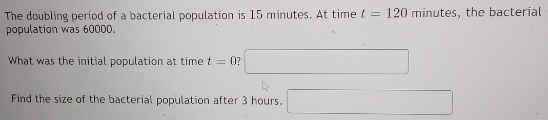 The doubling period of a bacterial population is 15 minutes. At time t=120 minutes, the bacterial 
population was 60000. 
What was the initial population at time t=0 ? □ 
Find the size of the bacterial population after 3 hours. □