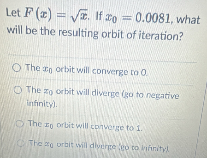 Let F(x)=sqrt(x). If x_0=0.0081 , what
will be the resulting orbit of iteration?
The x orbit will converge to 0.
The xo orbit will diverge (go to negative
infnity).
The x orbit will converge to 1.
The x orbit will diverge (go to infnity).