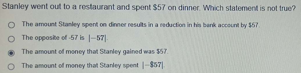 Stanley went out to a restaurant and spent $57 on dinner. Which statement is not true?
The amount Stanley spent on dinner results in a reduction in his bank account by $57.
The opposite of -57 is |-57|.
The amount of money that Stanley gained was $57.
The amount of money that Stanley spent |-$57|.