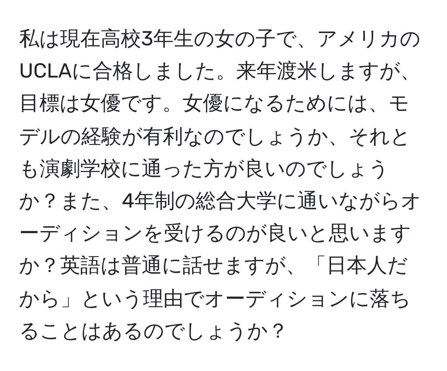 私は現在高校3年生の女の子で、アメリカのUCLAに合格しました。来年渡米しますが、目標は女優です。女優になるためには、モデルの経験が有利なのでしょうか、それとも演劇学校に通った方が良いのでしょうか？また、4年制の総合大学に通いながらオーディションを受けるのが良いと思いますか？英語は普通に話せますが、「日本人だから」という理由でオーディションに落ちることはあるのでしょうか？