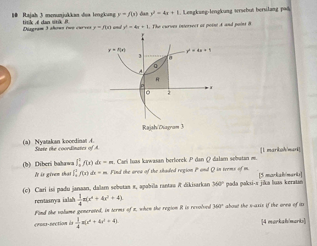 Rajah 3 menunjukkan dua lengkung y=f(x) dan y^2=4x+1. Lengkung-lengkung tersebut bersilang pad
titik A dan titik B.
Diagram 3 shows two curves y=f(x) and y^2=4x+1. The curves intersect at point A and point B.
(a) Nyatakan koordinat A.
State the coordinates of A.
[1 markah/mark]
(b) Diberi bahawa ∈t _0^(2f(x)dx=m. Cari luas kawasan berlorek P dan Q dalam sebutan m.
It is given that ∈t _0^2f(x)dx=m. Find the area of the shaded region P and Q in terms of m.
[5 markah/marks]
(c) Cari isi padu janaan, dalam sebutan π, apabila rantau R dikisarkan 360^circ) pada paksi-x jika luas keratan
rentasnya ialah  1/4 π (x^4+4x^2+4).
Find the volume generated, in terms of π, when the region R is revolved 360° about the x-axis if the area of its
cross-section is  1/4 π (x^4+4x^2+4).
[4 markah/marks]