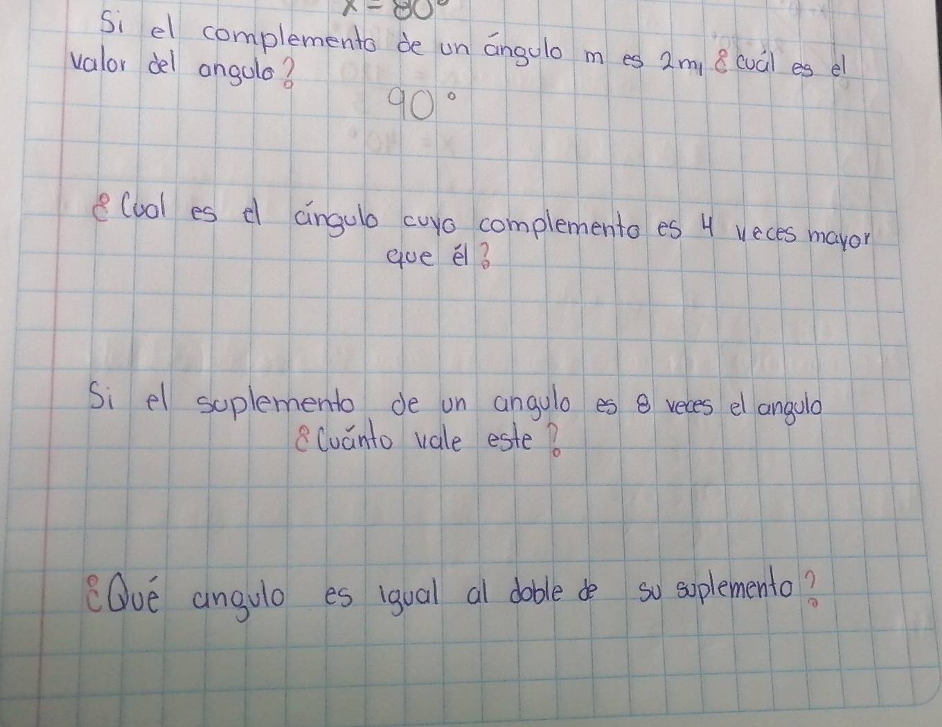 x-80°
Si el complements de un angalo m es 2m, 8 cual es el 
valor del angulo?
90°
e(uol es d aingulo curo complemento es 4 veces maror 
gue el 3
Si el soplemento de un angulo es 8 reces el angolo 
8luanto vale este? 
Ove angulo es igual al doble de so soplemento?