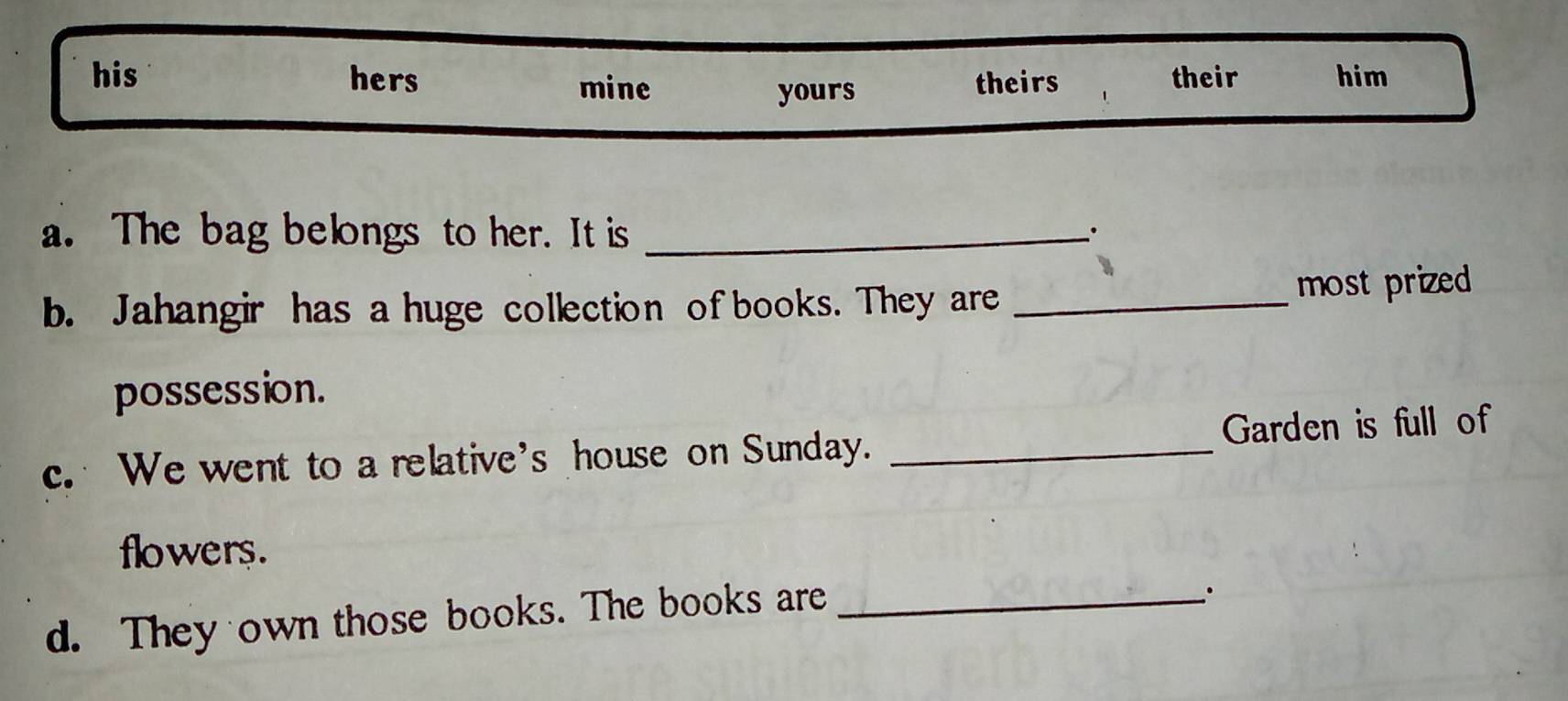 his hers mine theirs their him 
yours 
a. The bag belongs to her. It is_ 
b. Jahangir has a huge collection of books. They are _most prized 
possession. 
c. We went to a relative's house on Sunday. _Garden is full of 
flowers. 
d. They own those books. The books are_ 
.