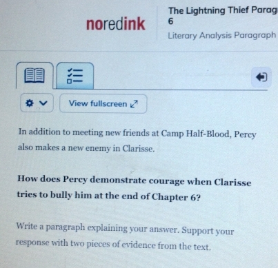 The Lightning Thief Parag 
noredink 6 
Literary Analysis Paragraph 

View fullscreen k^7
In addition to meeting new friends at Camp Half-Blood, Percy 
also makes a new enemy in Clarisse. 
How does Percy demonstrate courage when Clarisse 
tries to bully him at the end of Chapter 6? 
Write a paragraph explaining your answer. Support your 
response with two pieces of evidence from the text.